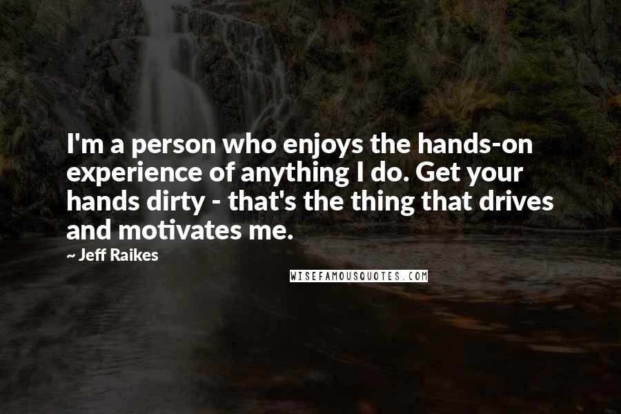 Jeff Raikes Quotes: I'm a person who enjoys the hands-on experience of anything I do. Get your hands dirty - that's the thing that drives and motivates me.
