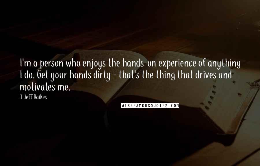 Jeff Raikes Quotes: I'm a person who enjoys the hands-on experience of anything I do. Get your hands dirty - that's the thing that drives and motivates me.