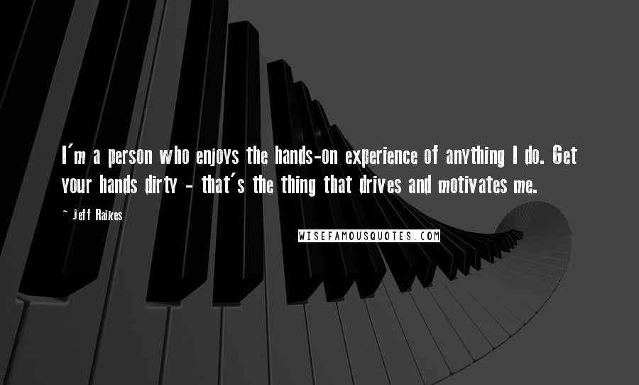 Jeff Raikes Quotes: I'm a person who enjoys the hands-on experience of anything I do. Get your hands dirty - that's the thing that drives and motivates me.