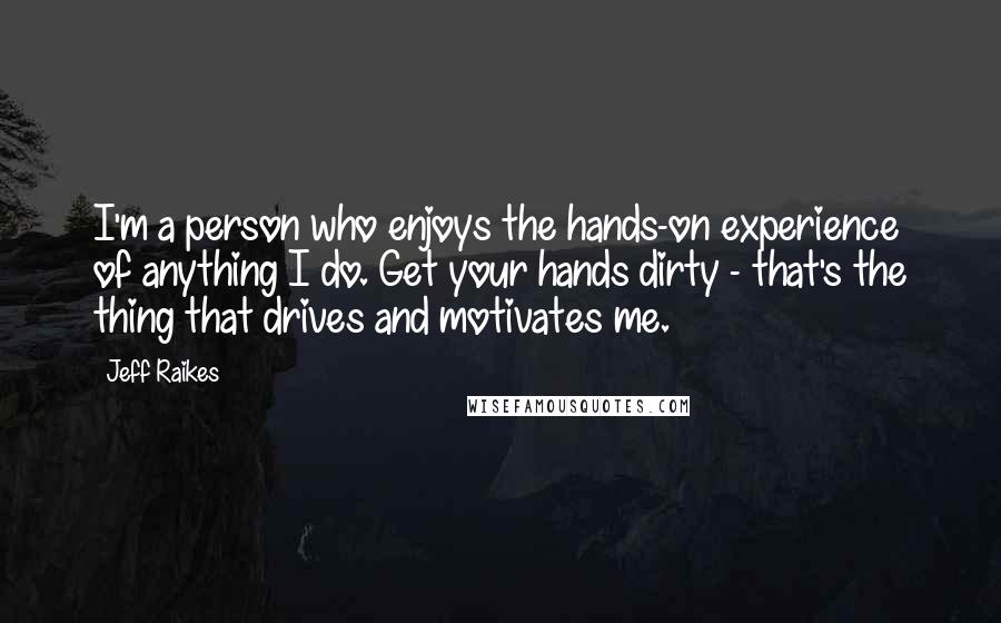 Jeff Raikes Quotes: I'm a person who enjoys the hands-on experience of anything I do. Get your hands dirty - that's the thing that drives and motivates me.