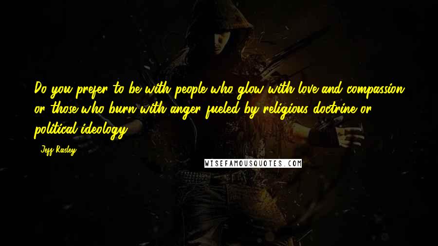 Jeff Rasley Quotes: Do you prefer to be with people who glow with love and compassion or those who burn with anger fueled by religious doctrine or political ideology?