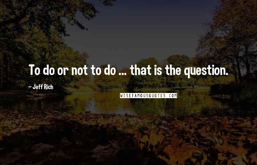 Jeff Rich Quotes: To do or not to do ... that is the question.