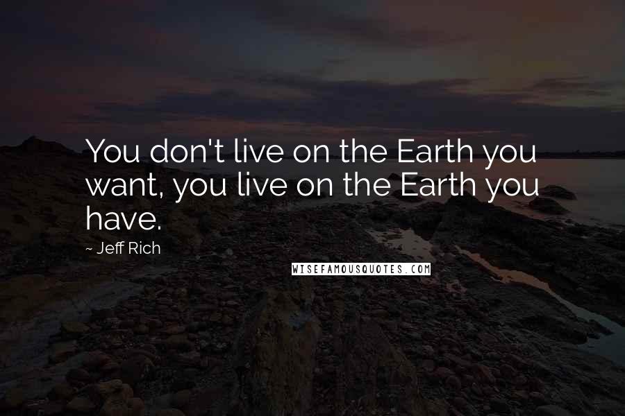 Jeff Rich Quotes: You don't live on the Earth you want, you live on the Earth you have.