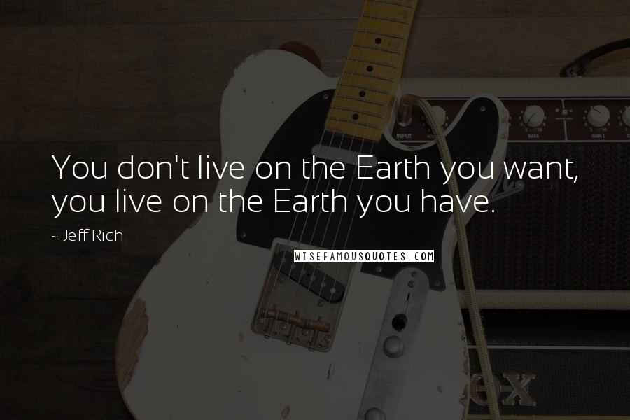 Jeff Rich Quotes: You don't live on the Earth you want, you live on the Earth you have.
