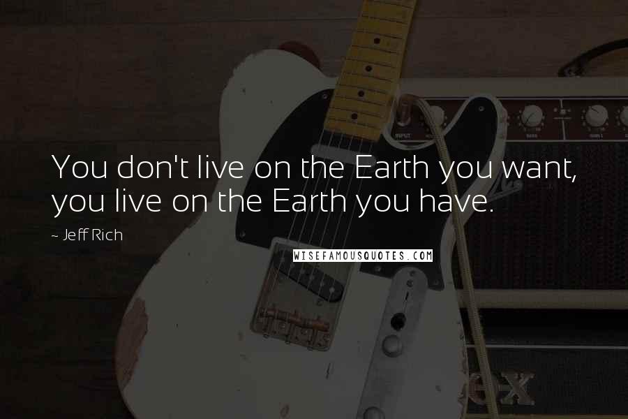 Jeff Rich Quotes: You don't live on the Earth you want, you live on the Earth you have.