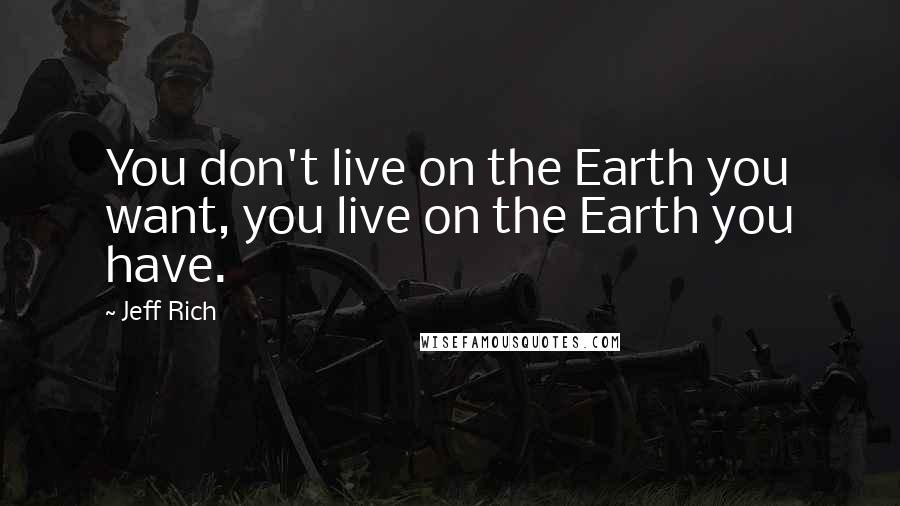 Jeff Rich Quotes: You don't live on the Earth you want, you live on the Earth you have.