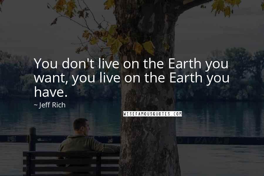 Jeff Rich Quotes: You don't live on the Earth you want, you live on the Earth you have.