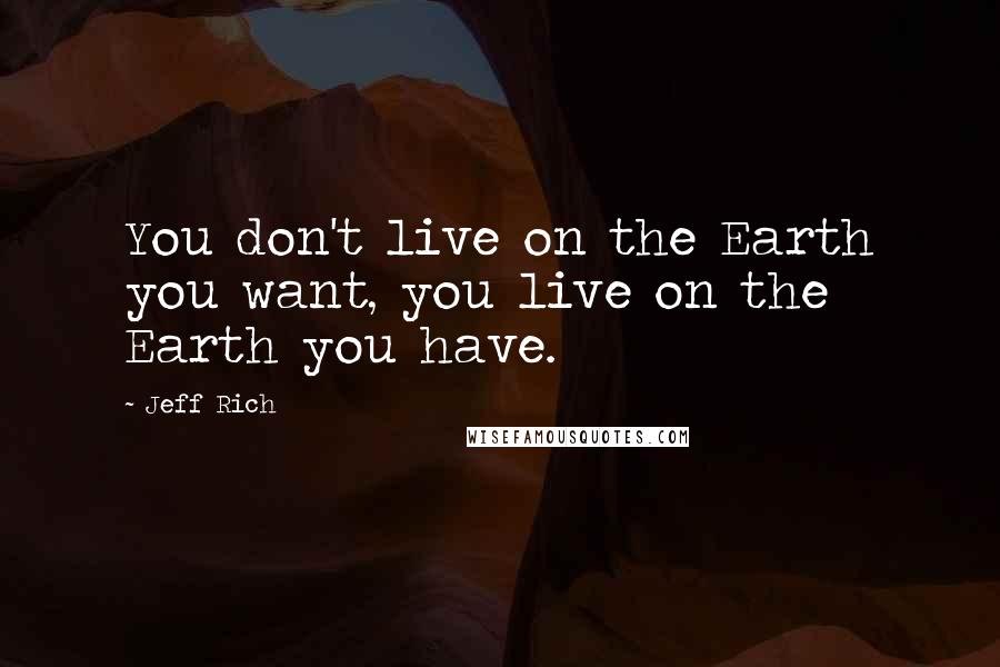 Jeff Rich Quotes: You don't live on the Earth you want, you live on the Earth you have.