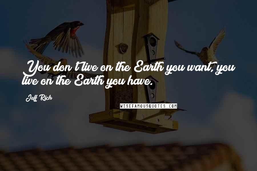 Jeff Rich Quotes: You don't live on the Earth you want, you live on the Earth you have.