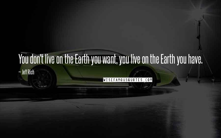 Jeff Rich Quotes: You don't live on the Earth you want, you live on the Earth you have.