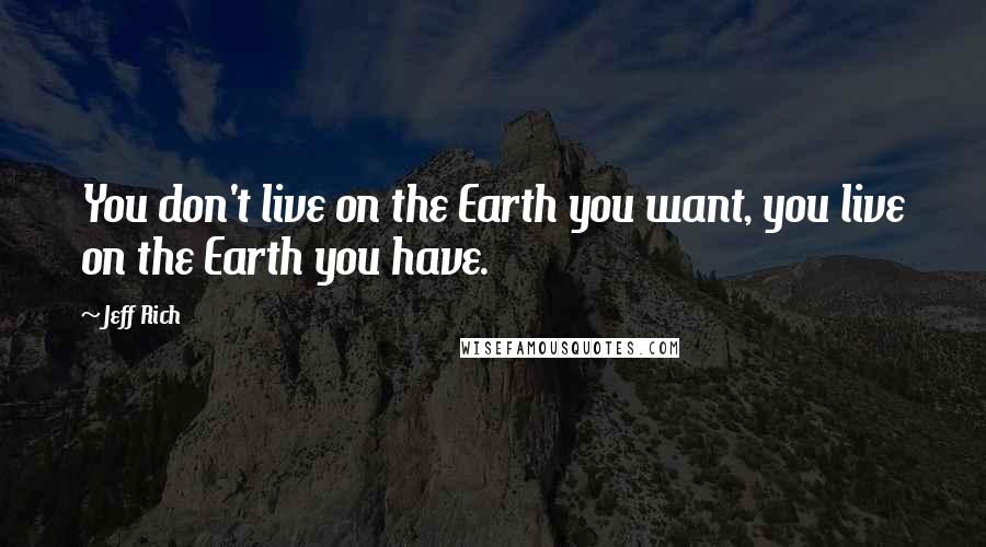 Jeff Rich Quotes: You don't live on the Earth you want, you live on the Earth you have.