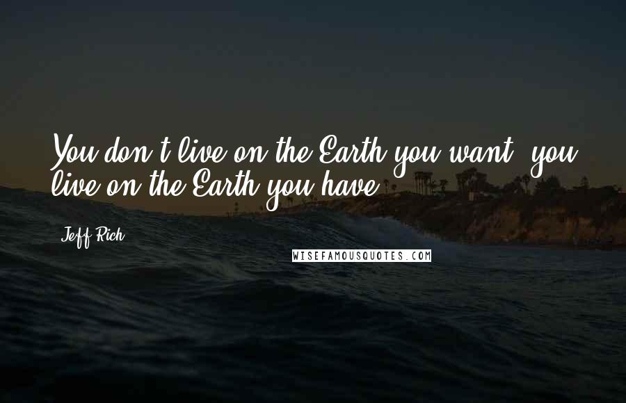 Jeff Rich Quotes: You don't live on the Earth you want, you live on the Earth you have.