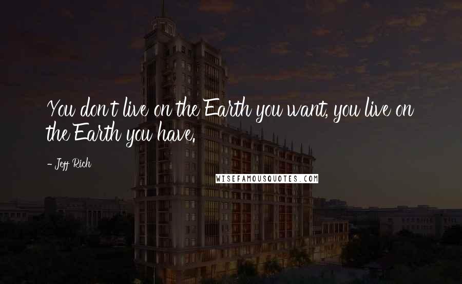 Jeff Rich Quotes: You don't live on the Earth you want, you live on the Earth you have.