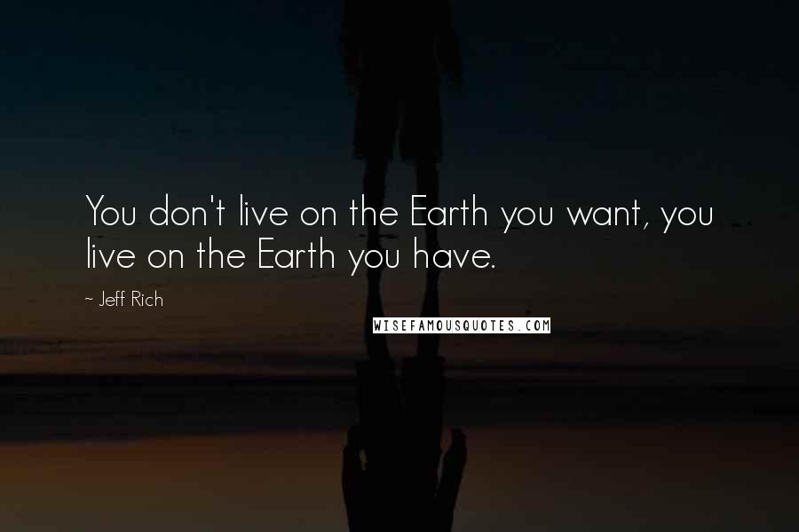 Jeff Rich Quotes: You don't live on the Earth you want, you live on the Earth you have.