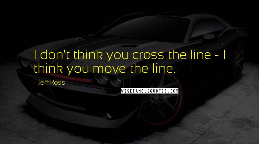 Jeff Ross Quotes: I don't think you cross the line - I think you move the line.