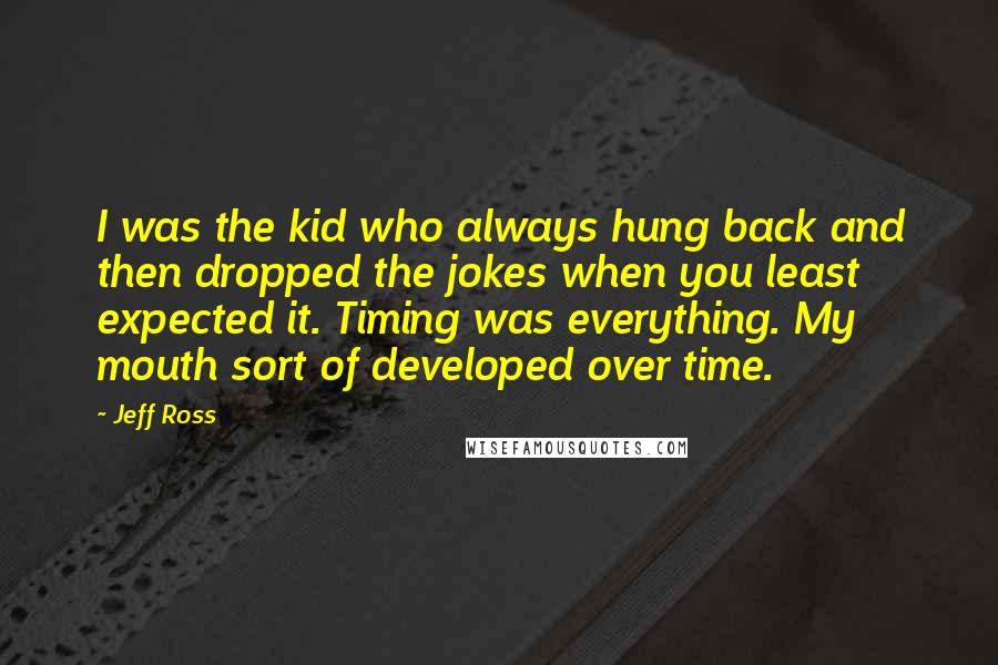 Jeff Ross Quotes: I was the kid who always hung back and then dropped the jokes when you least expected it. Timing was everything. My mouth sort of developed over time.