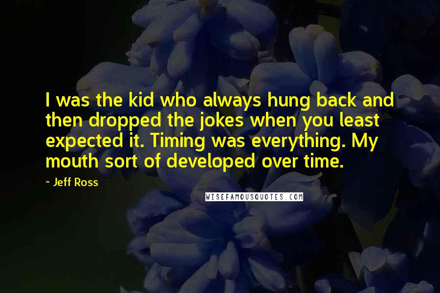 Jeff Ross Quotes: I was the kid who always hung back and then dropped the jokes when you least expected it. Timing was everything. My mouth sort of developed over time.