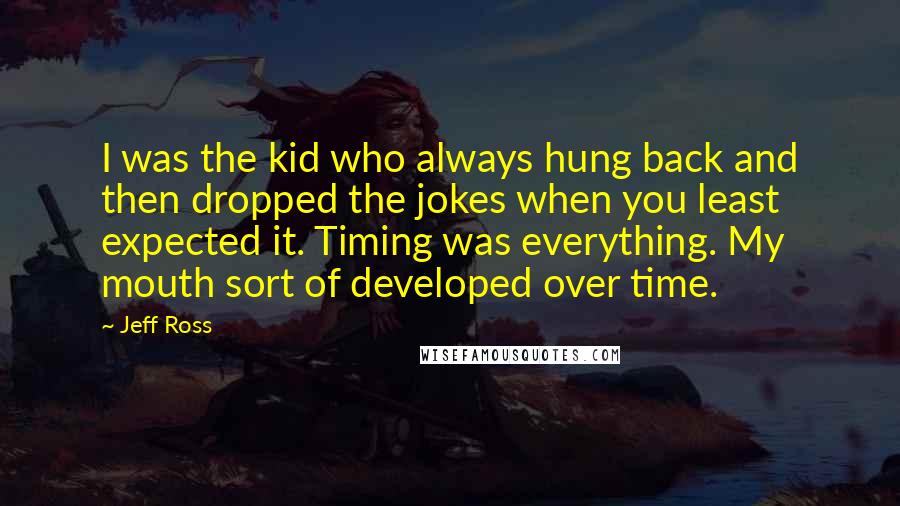 Jeff Ross Quotes: I was the kid who always hung back and then dropped the jokes when you least expected it. Timing was everything. My mouth sort of developed over time.