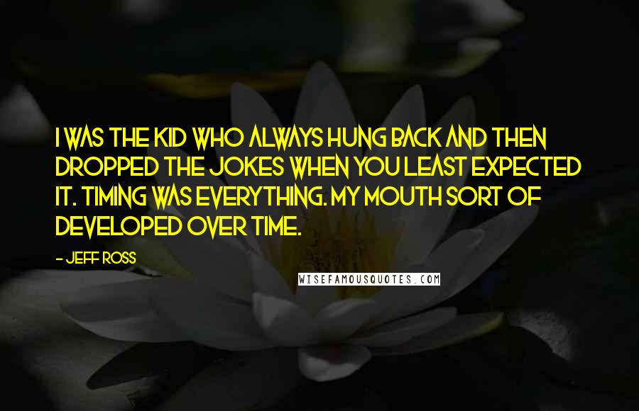 Jeff Ross Quotes: I was the kid who always hung back and then dropped the jokes when you least expected it. Timing was everything. My mouth sort of developed over time.