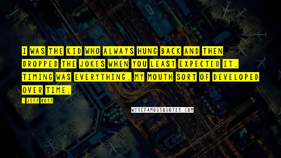 Jeff Ross Quotes: I was the kid who always hung back and then dropped the jokes when you least expected it. Timing was everything. My mouth sort of developed over time.