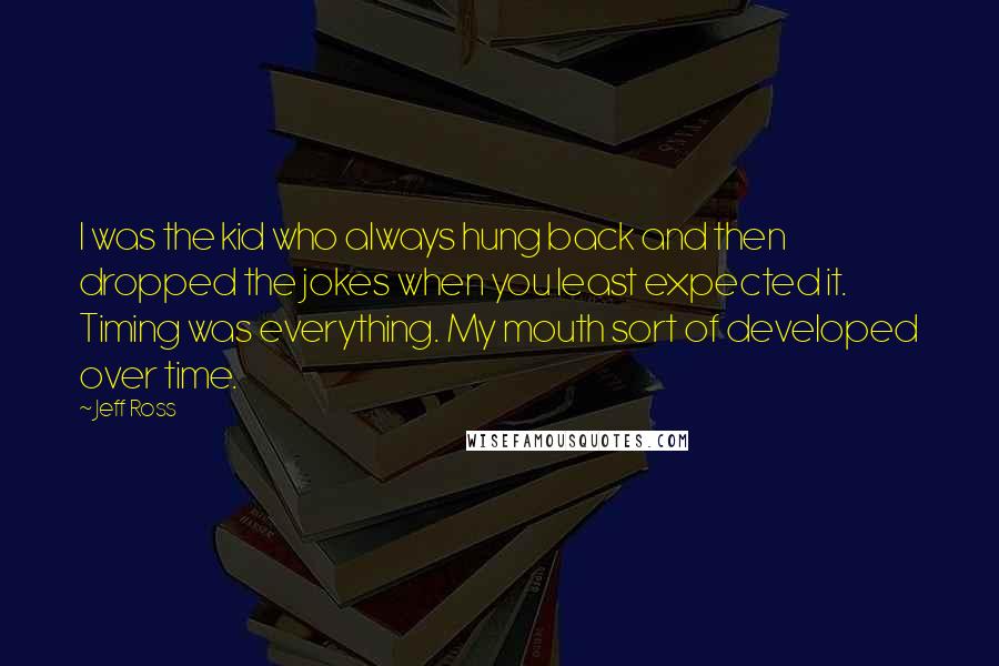 Jeff Ross Quotes: I was the kid who always hung back and then dropped the jokes when you least expected it. Timing was everything. My mouth sort of developed over time.