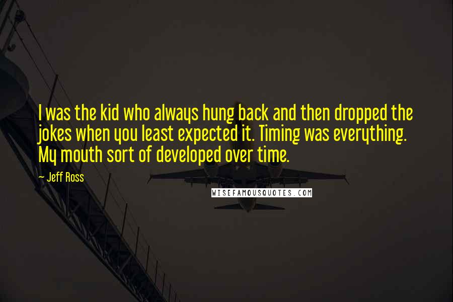 Jeff Ross Quotes: I was the kid who always hung back and then dropped the jokes when you least expected it. Timing was everything. My mouth sort of developed over time.