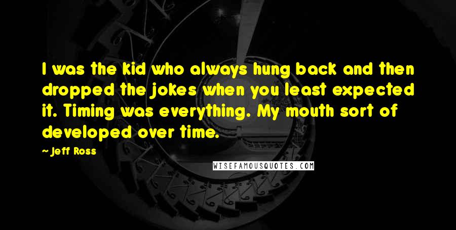 Jeff Ross Quotes: I was the kid who always hung back and then dropped the jokes when you least expected it. Timing was everything. My mouth sort of developed over time.