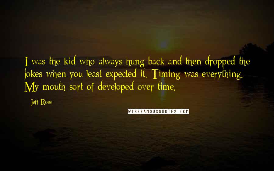 Jeff Ross Quotes: I was the kid who always hung back and then dropped the jokes when you least expected it. Timing was everything. My mouth sort of developed over time.