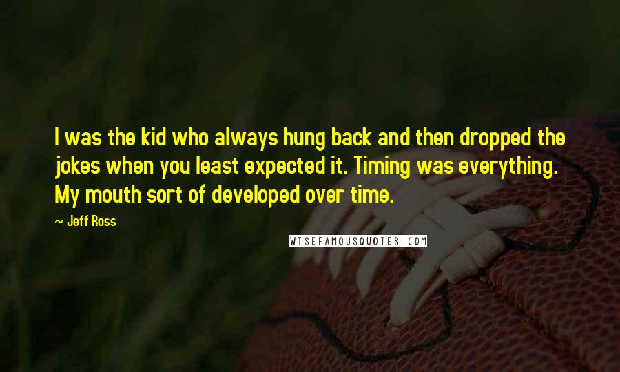 Jeff Ross Quotes: I was the kid who always hung back and then dropped the jokes when you least expected it. Timing was everything. My mouth sort of developed over time.