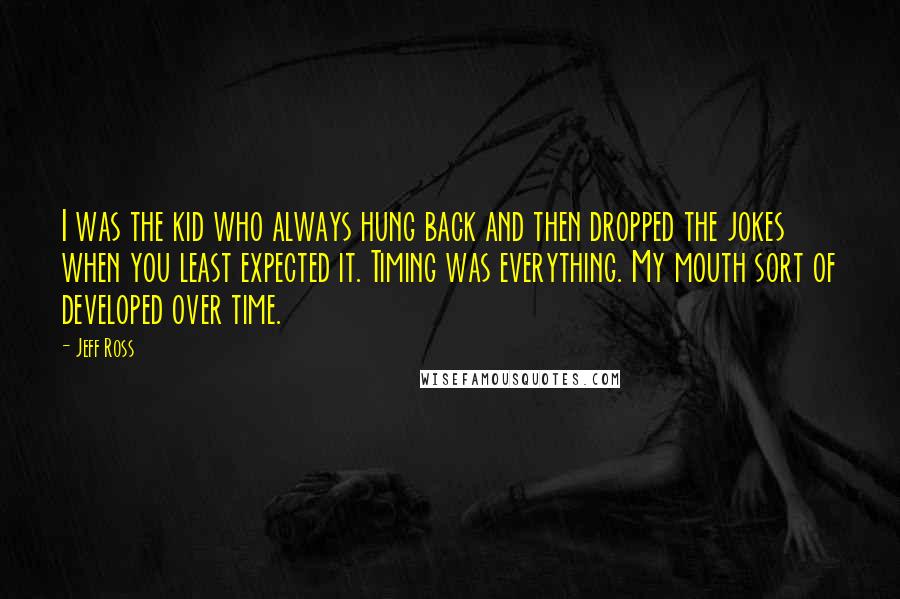 Jeff Ross Quotes: I was the kid who always hung back and then dropped the jokes when you least expected it. Timing was everything. My mouth sort of developed over time.