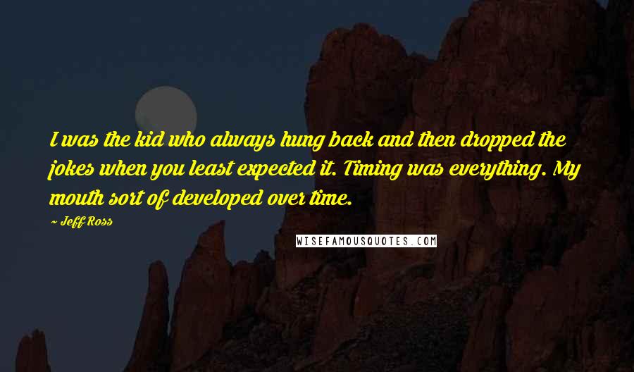 Jeff Ross Quotes: I was the kid who always hung back and then dropped the jokes when you least expected it. Timing was everything. My mouth sort of developed over time.