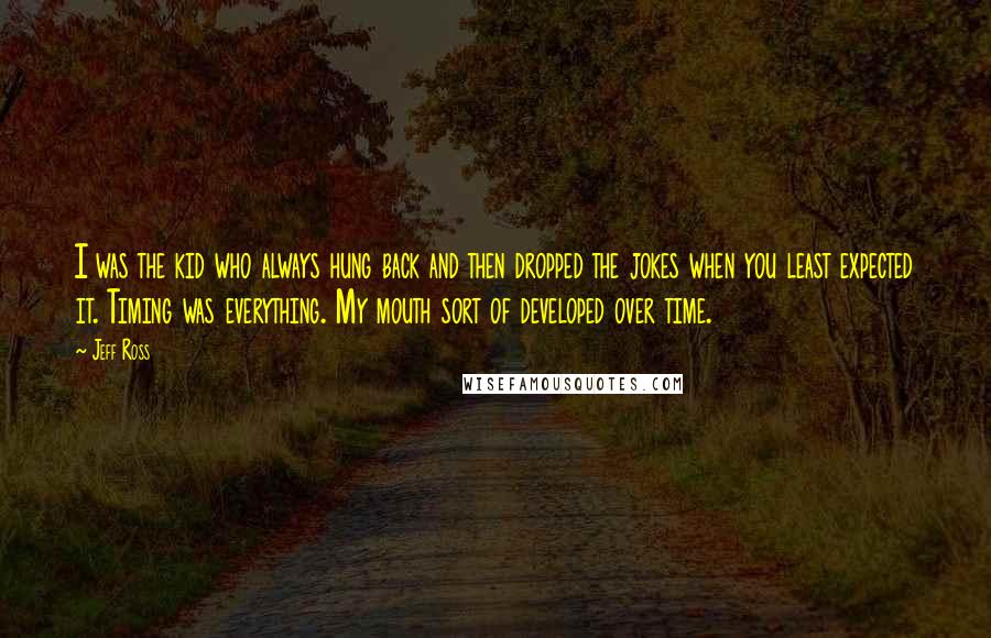Jeff Ross Quotes: I was the kid who always hung back and then dropped the jokes when you least expected it. Timing was everything. My mouth sort of developed over time.