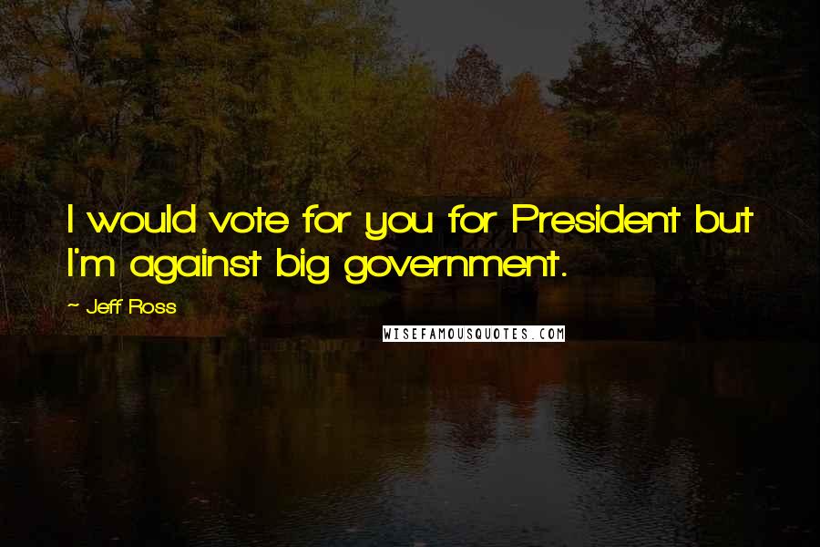 Jeff Ross Quotes: I would vote for you for President but I'm against big government.