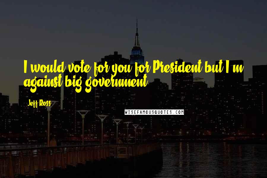 Jeff Ross Quotes: I would vote for you for President but I'm against big government.