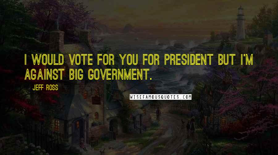 Jeff Ross Quotes: I would vote for you for President but I'm against big government.