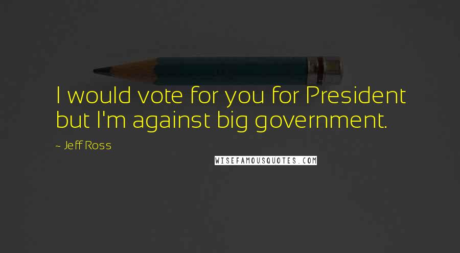 Jeff Ross Quotes: I would vote for you for President but I'm against big government.