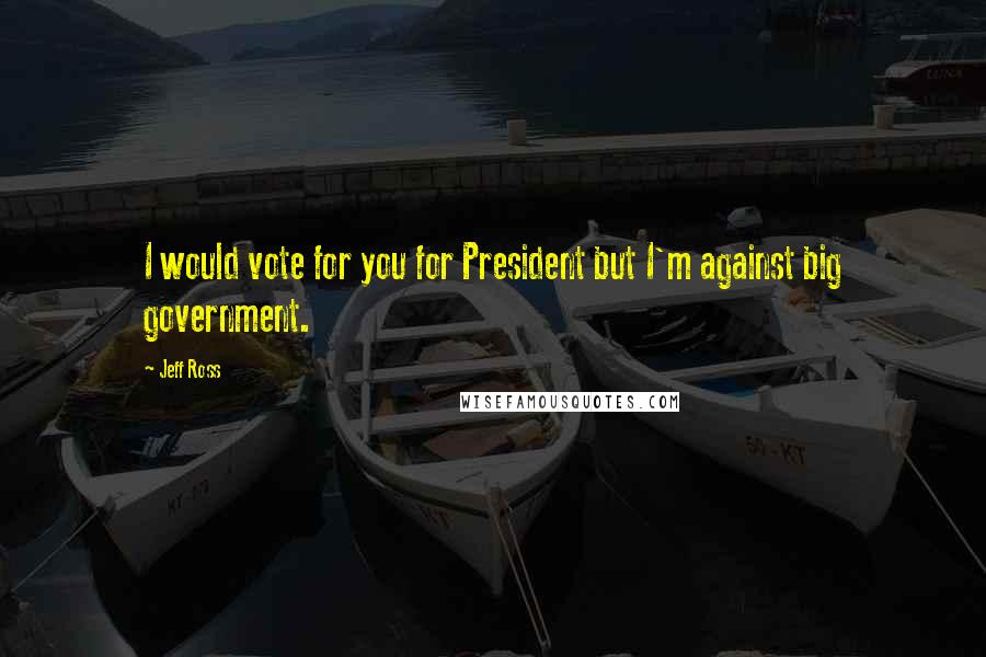 Jeff Ross Quotes: I would vote for you for President but I'm against big government.