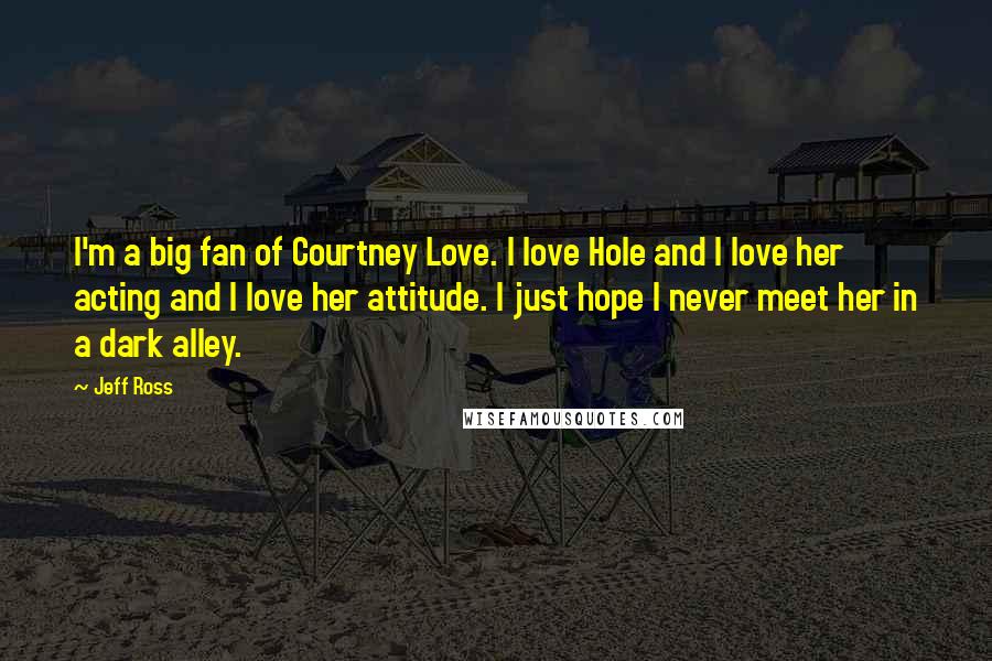 Jeff Ross Quotes: I'm a big fan of Courtney Love. I love Hole and I love her acting and I love her attitude. I just hope I never meet her in a dark alley.