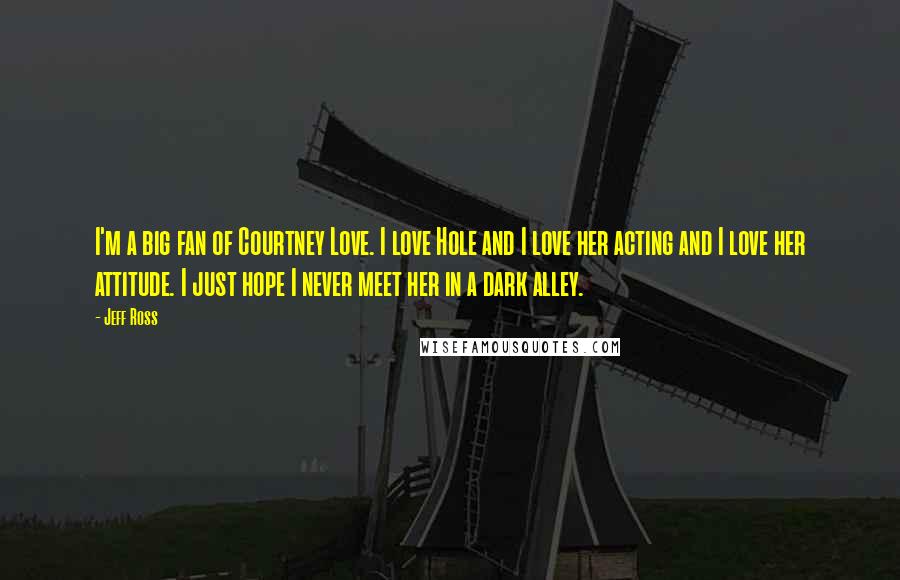 Jeff Ross Quotes: I'm a big fan of Courtney Love. I love Hole and I love her acting and I love her attitude. I just hope I never meet her in a dark alley.