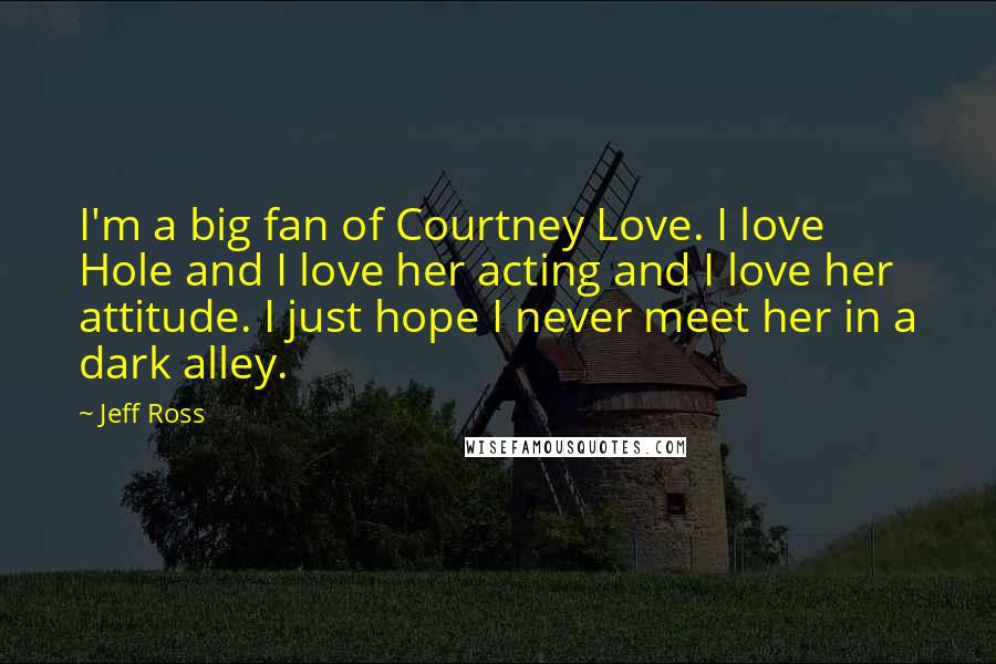 Jeff Ross Quotes: I'm a big fan of Courtney Love. I love Hole and I love her acting and I love her attitude. I just hope I never meet her in a dark alley.