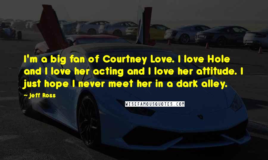 Jeff Ross Quotes: I'm a big fan of Courtney Love. I love Hole and I love her acting and I love her attitude. I just hope I never meet her in a dark alley.