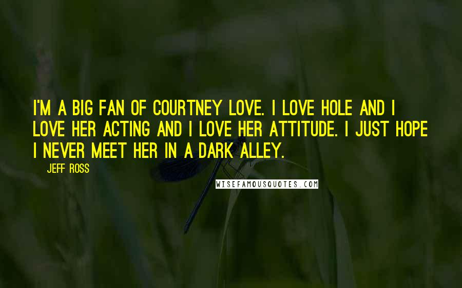 Jeff Ross Quotes: I'm a big fan of Courtney Love. I love Hole and I love her acting and I love her attitude. I just hope I never meet her in a dark alley.