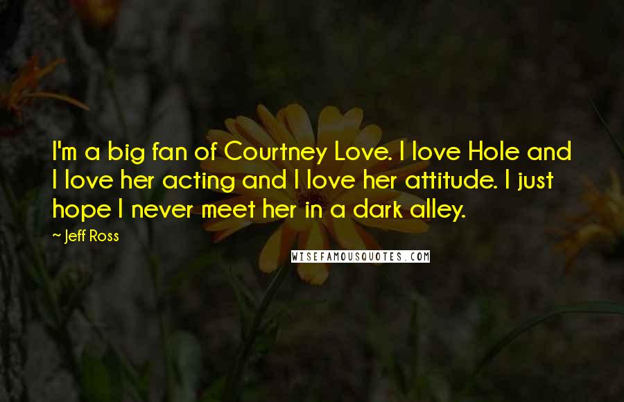 Jeff Ross Quotes: I'm a big fan of Courtney Love. I love Hole and I love her acting and I love her attitude. I just hope I never meet her in a dark alley.