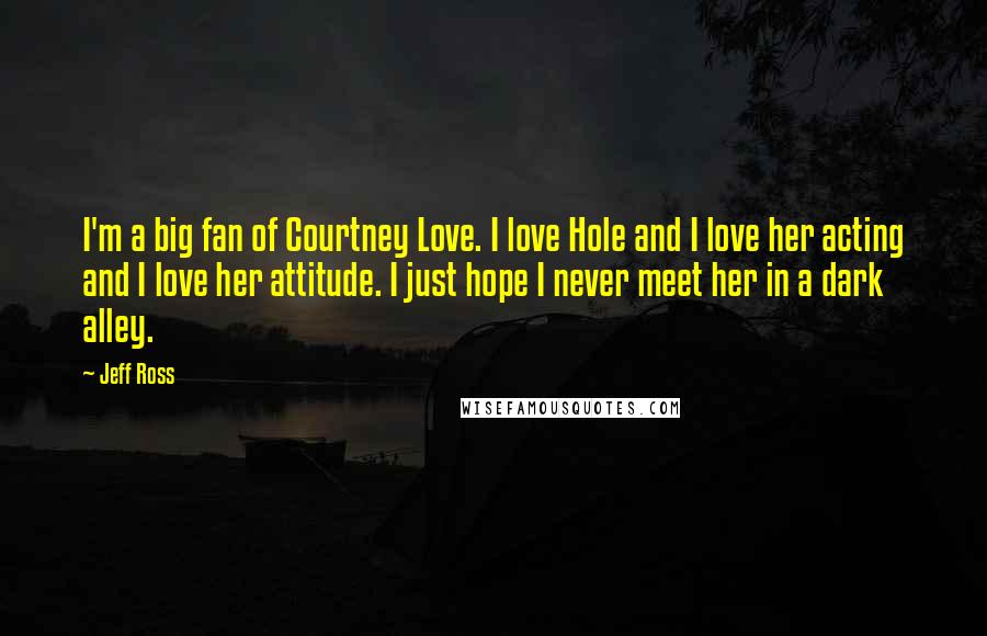 Jeff Ross Quotes: I'm a big fan of Courtney Love. I love Hole and I love her acting and I love her attitude. I just hope I never meet her in a dark alley.