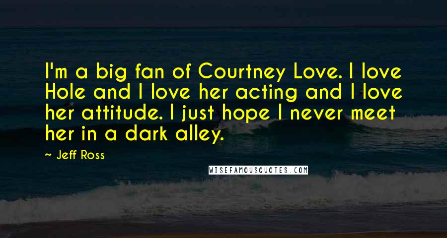 Jeff Ross Quotes: I'm a big fan of Courtney Love. I love Hole and I love her acting and I love her attitude. I just hope I never meet her in a dark alley.