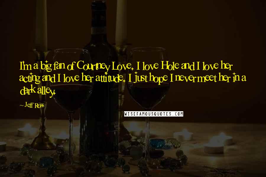 Jeff Ross Quotes: I'm a big fan of Courtney Love. I love Hole and I love her acting and I love her attitude. I just hope I never meet her in a dark alley.