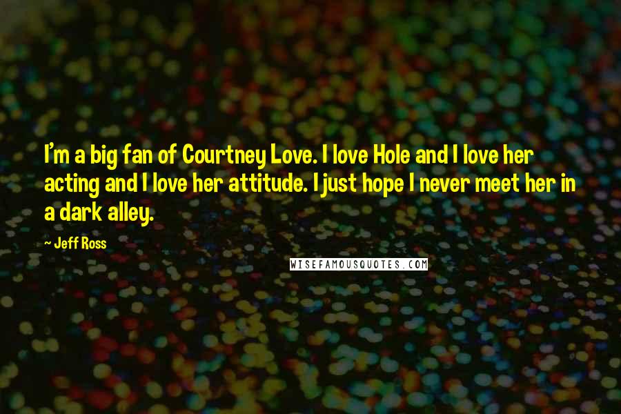 Jeff Ross Quotes: I'm a big fan of Courtney Love. I love Hole and I love her acting and I love her attitude. I just hope I never meet her in a dark alley.