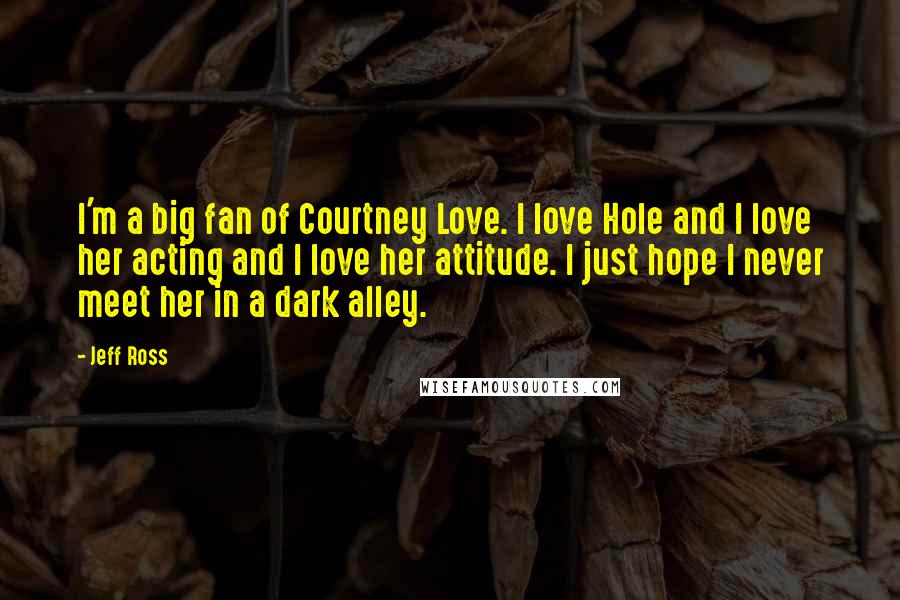 Jeff Ross Quotes: I'm a big fan of Courtney Love. I love Hole and I love her acting and I love her attitude. I just hope I never meet her in a dark alley.