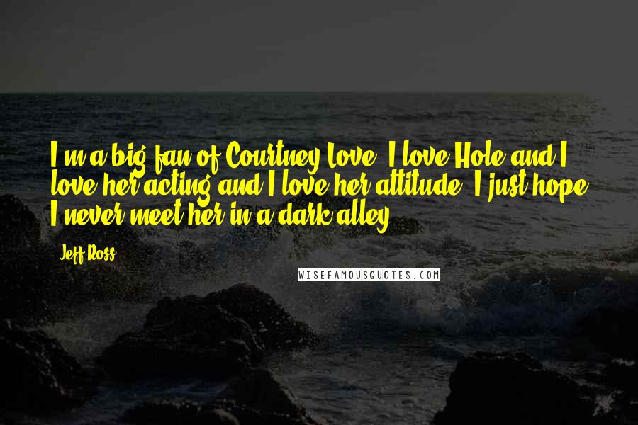 Jeff Ross Quotes: I'm a big fan of Courtney Love. I love Hole and I love her acting and I love her attitude. I just hope I never meet her in a dark alley.