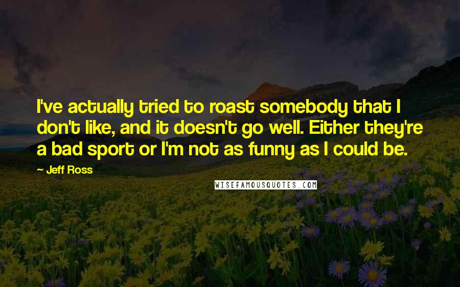 Jeff Ross Quotes: I've actually tried to roast somebody that I don't like, and it doesn't go well. Either they're a bad sport or I'm not as funny as I could be.